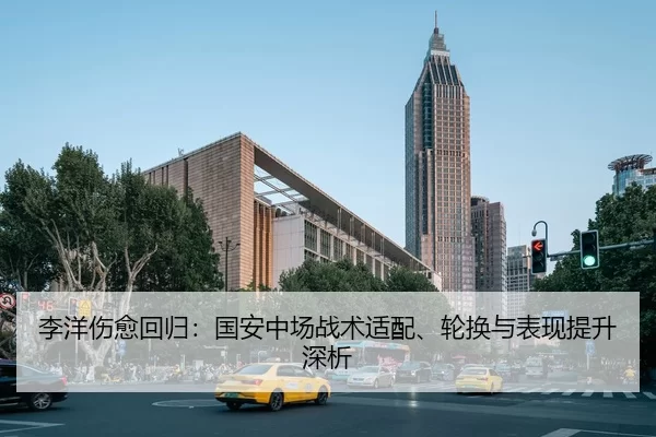 李洋伤愈回归：国安中场战术适配、轮换与表现提升深析